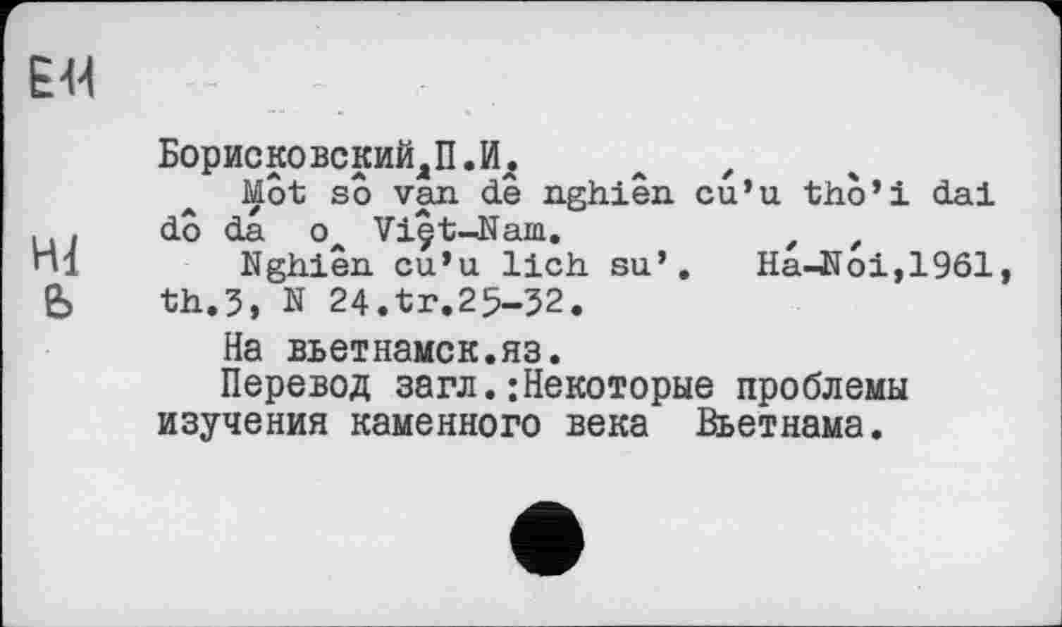 ﻿EU
БорисковскийДП.И.
Mot so van de nghiên cu’u tho’i dai
.. , dô da о Viêt-Nam.
Щ	Nghiên cu’u lieh su’. Ha-Noi,1961,
b th.3, N 24.tr.25—32.
На вьетнамок.яз.
Перевод загл.:Некоторые проблемы изучения каменного века Вьетнама.